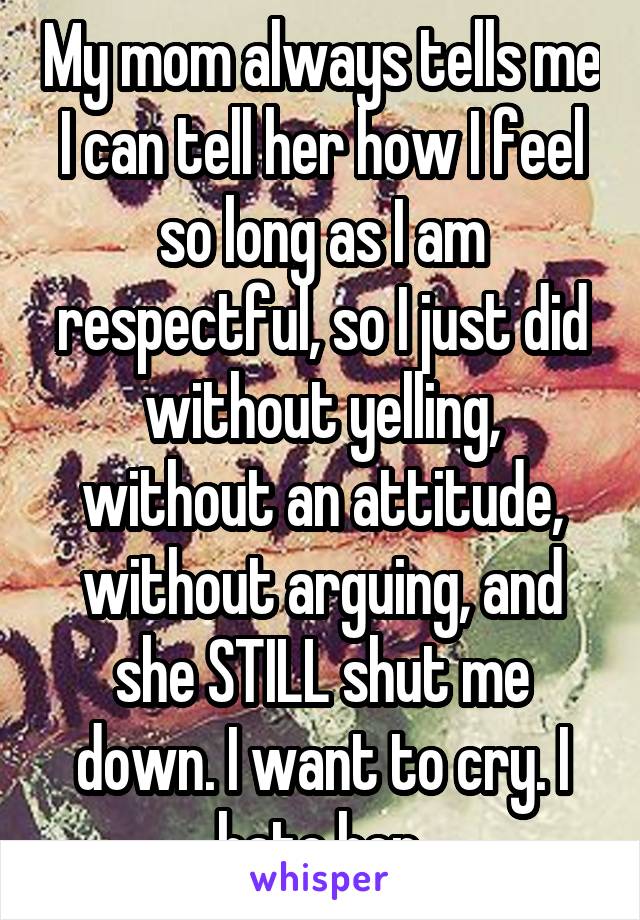 My mom always tells me I can tell her how I feel so long as I am respectful, so I just did without yelling, without an attitude, without arguing, and she STILL shut me down. I want to cry. I hate her.