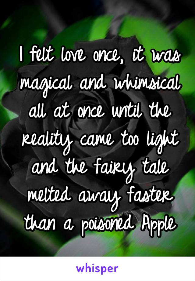 I felt love once, it was magical and whimsical all at once until the reality came too light and the fairy tale melted away faster than a poisoned Apple