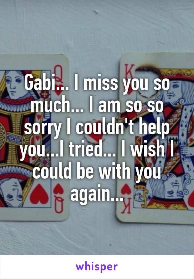 Gabi... I miss you so much... I am so so sorry I couldn't help you...I tried... I wish I could be with you again...