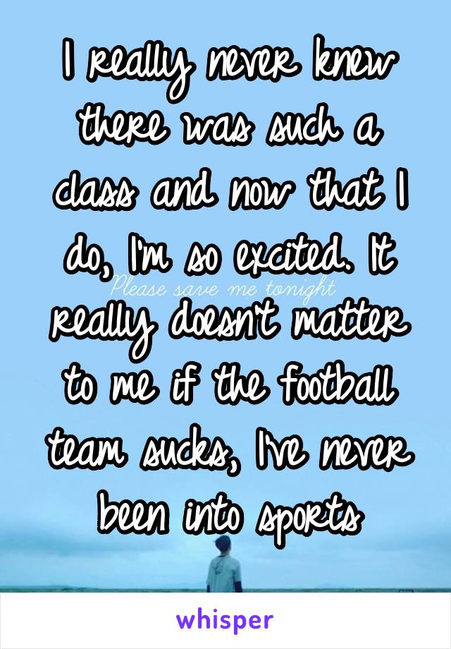 I really never knew there was such a class and now that I do, I'm so excited. It really doesn't matter to me if the football team sucks, I've never been into sports
