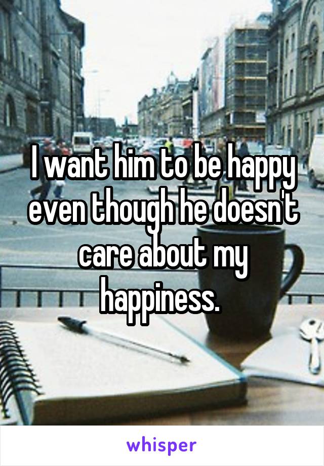 I want him to be happy even though he doesn't care about my happiness. 