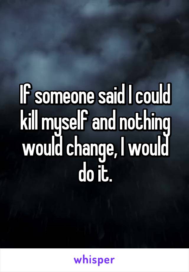 If someone said I could kill myself and nothing would change, I would do it.