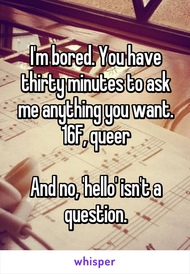 I'm bored. You have thirty minutes to ask me anything you want.
16F, queer

And no, 'hello' isn't a question.