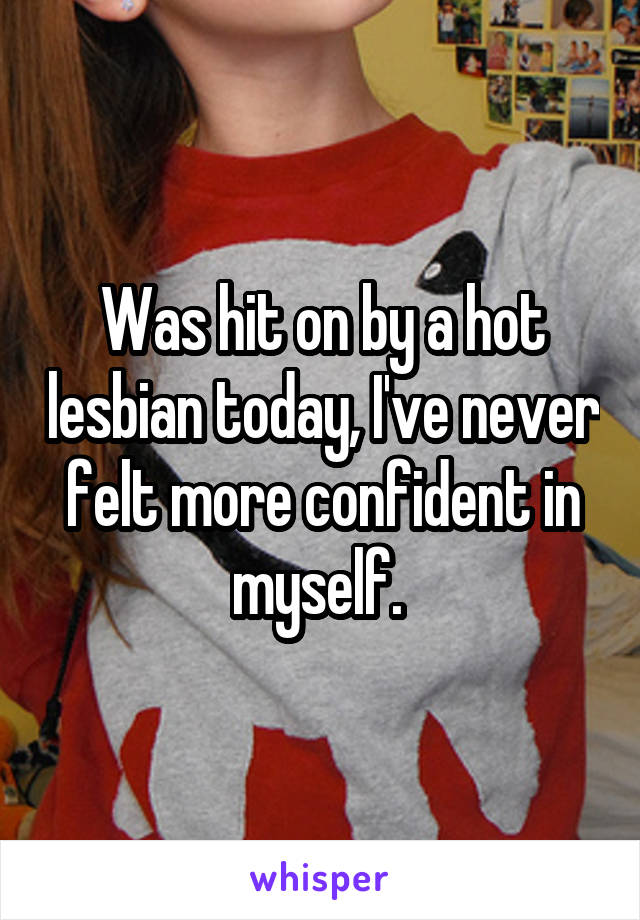 Was hit on by a hot lesbian today, I've never felt more confident in myself. 