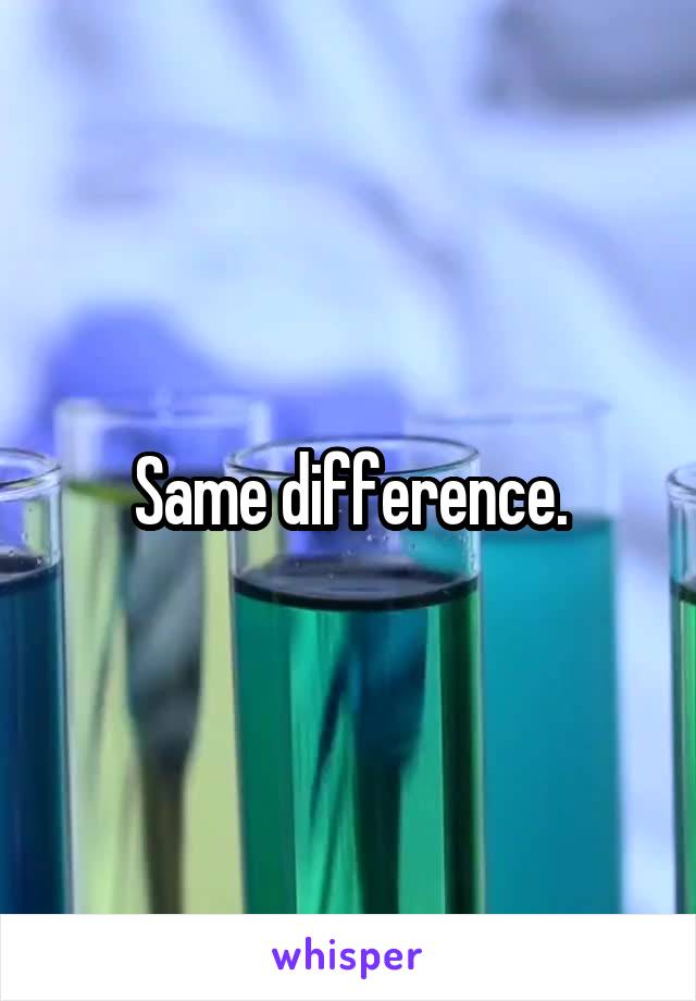 Same difference.