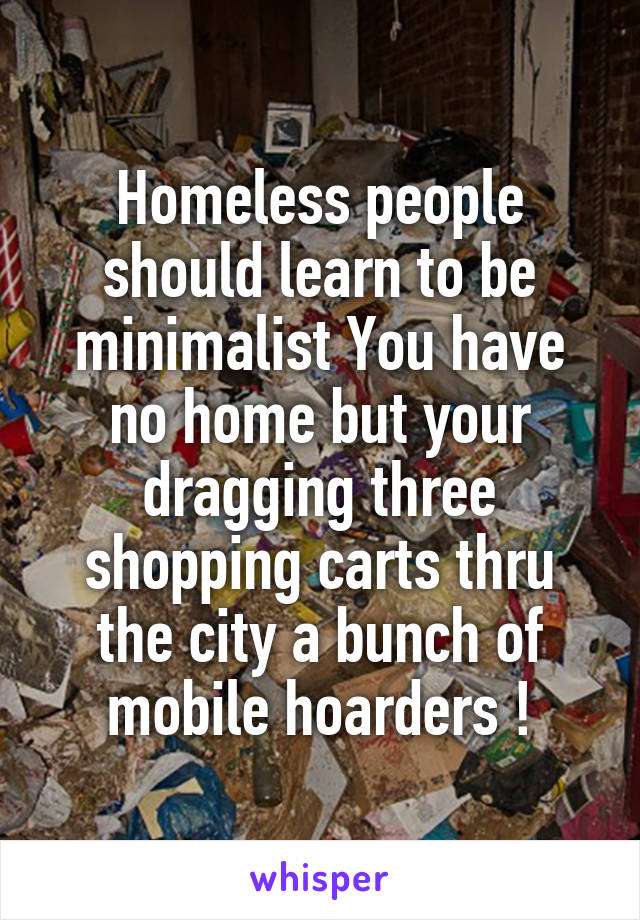 Homeless people should learn to be minimalist You have no home but your dragging three shopping carts thru the city a bunch of mobile hoarders !