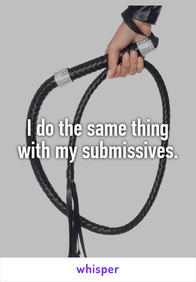 I do the same thing with my submissives.