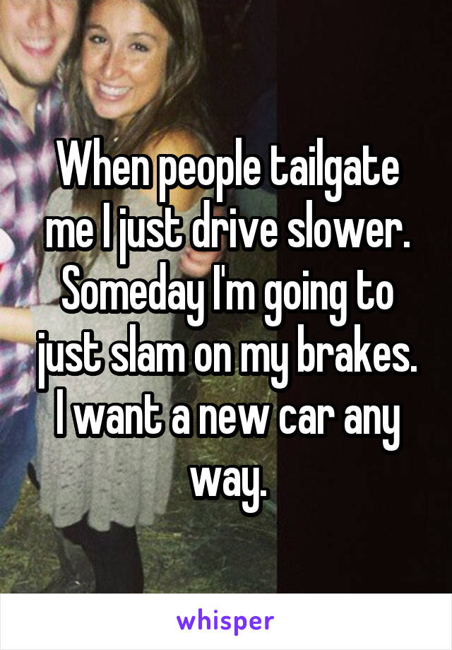 When people tailgate me I just drive slower. Someday I'm going to just slam on my brakes. I want a new car any way.