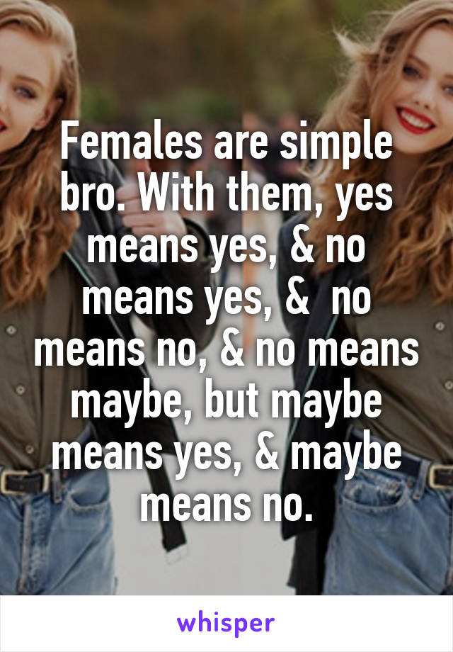 Females are simple bro. With them, yes means yes, & no means yes, &  no means no, & no means maybe, but maybe means yes, & maybe means no.