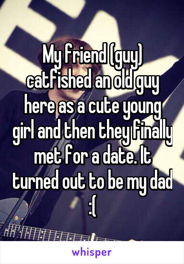 My friend (guy) catfished an old guy here as a cute young girl and then they finally met for a date. It turned out to be my dad :(