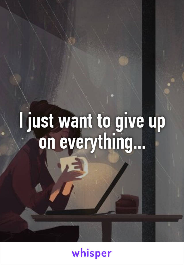 I just want to give up on everything...