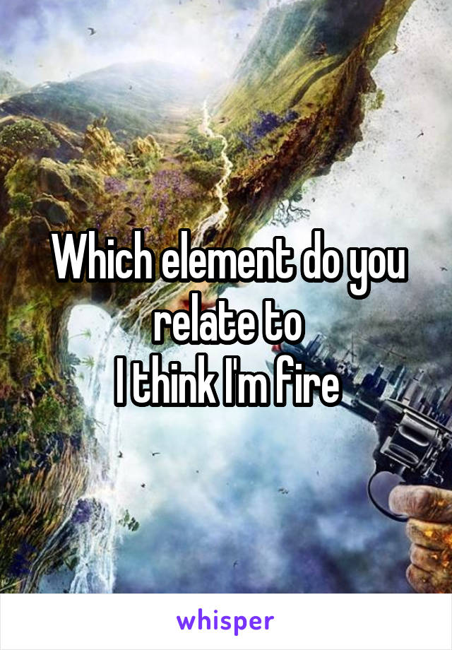 Which element do you relate to
I think I'm fire