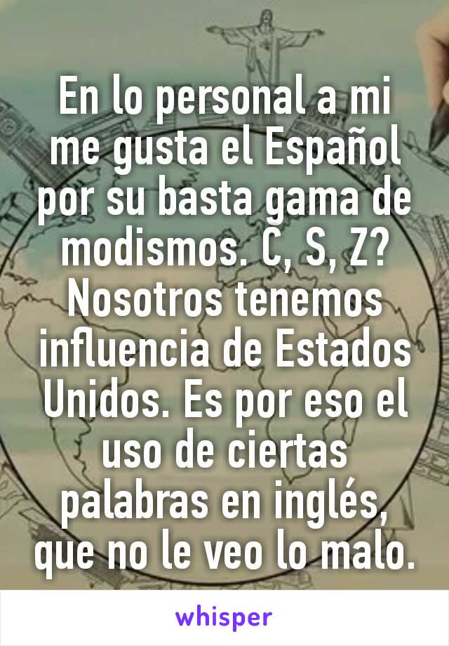 En lo personal a mi me gusta el Español por su basta gama de modismos. C, S, Z? Nosotros tenemos influencia de Estados Unidos. Es por eso el uso de ciertas palabras en inglés, que no le veo lo malo.