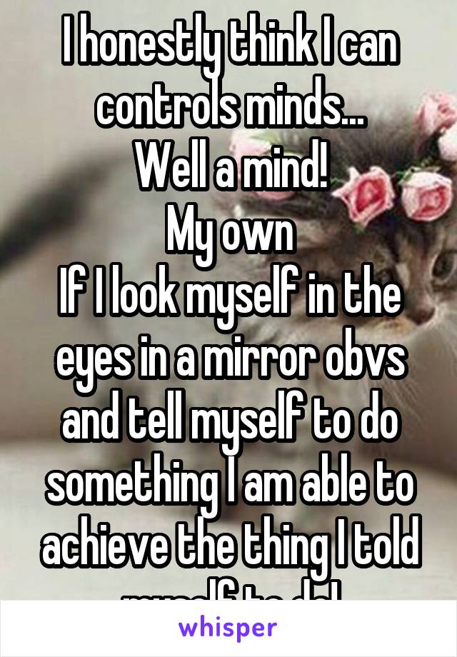 I honestly think I can controls minds...
Well a mind!
My own
If I look myself in the eyes in a mirror obvs and tell myself to do something I am able to achieve the thing I told myself to do!