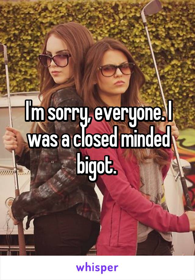 I'm sorry, everyone. I was a closed minded bigot. 