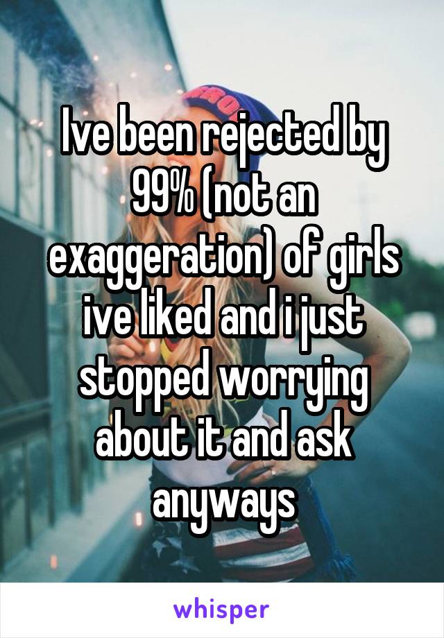 Ive been rejected by 99% (not an exaggeration) of girls ive liked and i just stopped worrying about it and ask anyways