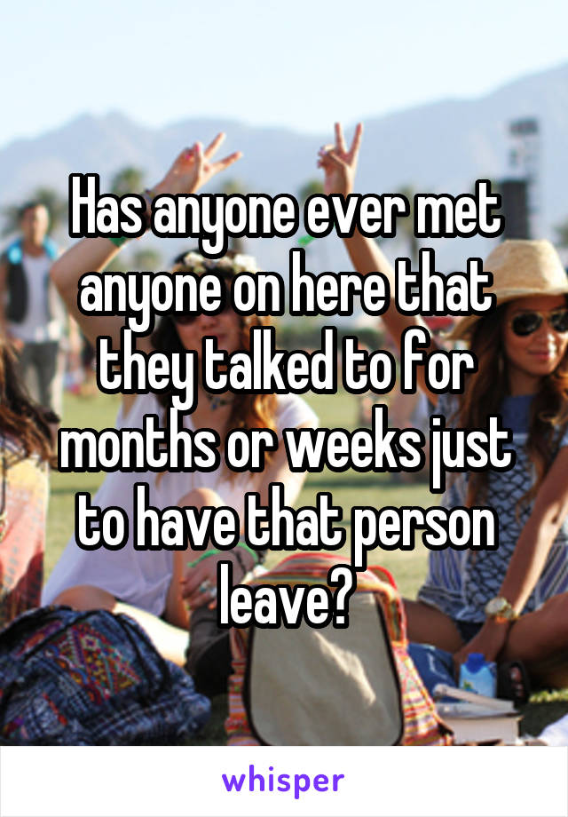 Has anyone ever met anyone on here that they talked to for months or weeks just to have that person leave?