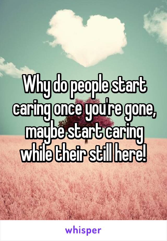 Why do people start caring once you're gone, maybe start caring while their still here! 