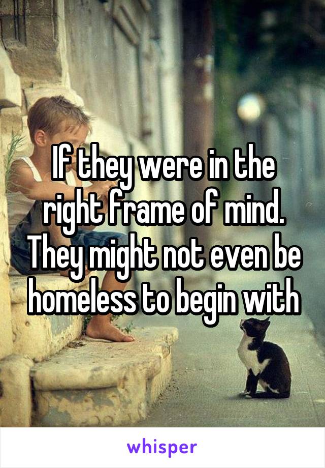 If they were in the right frame of mind. They might not even be homeless to begin with