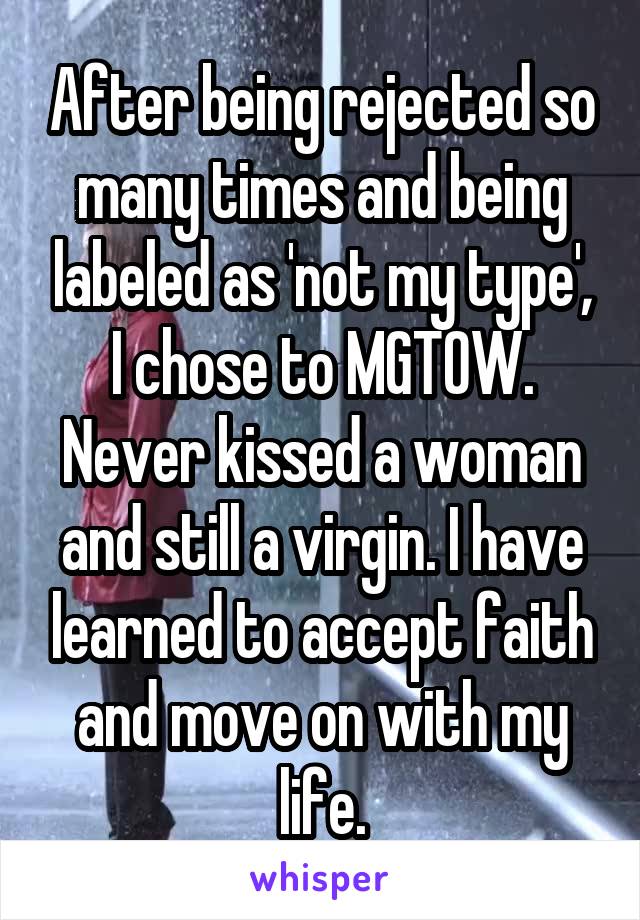 After being rejected so many times and being labeled as 'not my type', I chose to MGTOW. Never kissed a woman and still a virgin. I have learned to accept faith and move on with my life.