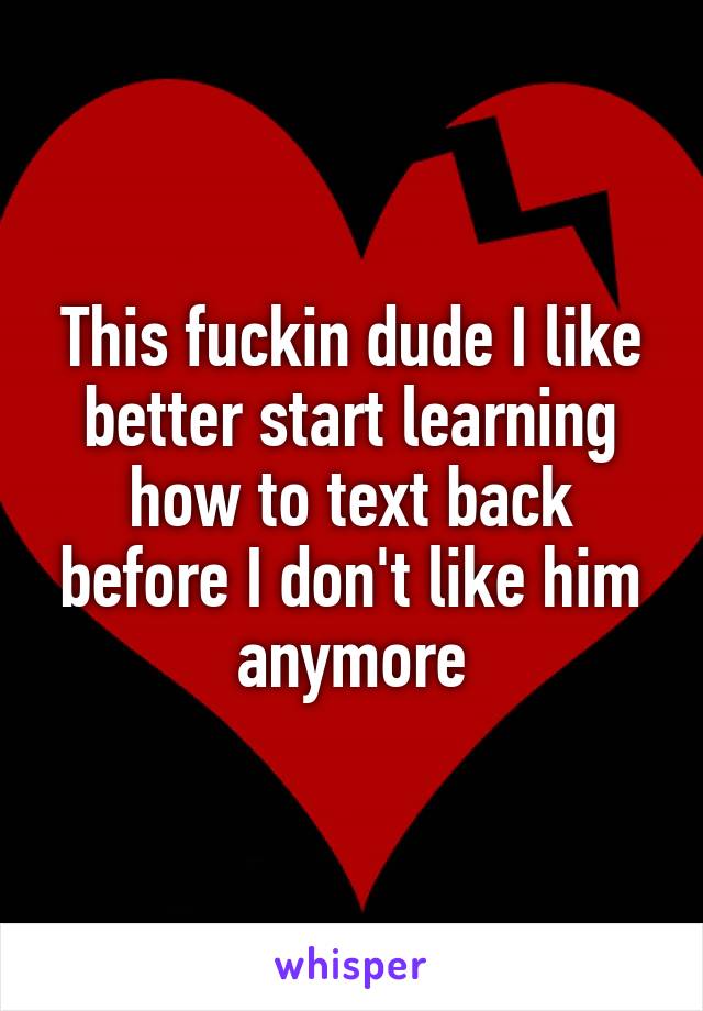 This fuckin dude I like better start learning how to text back before I don't like him anymore