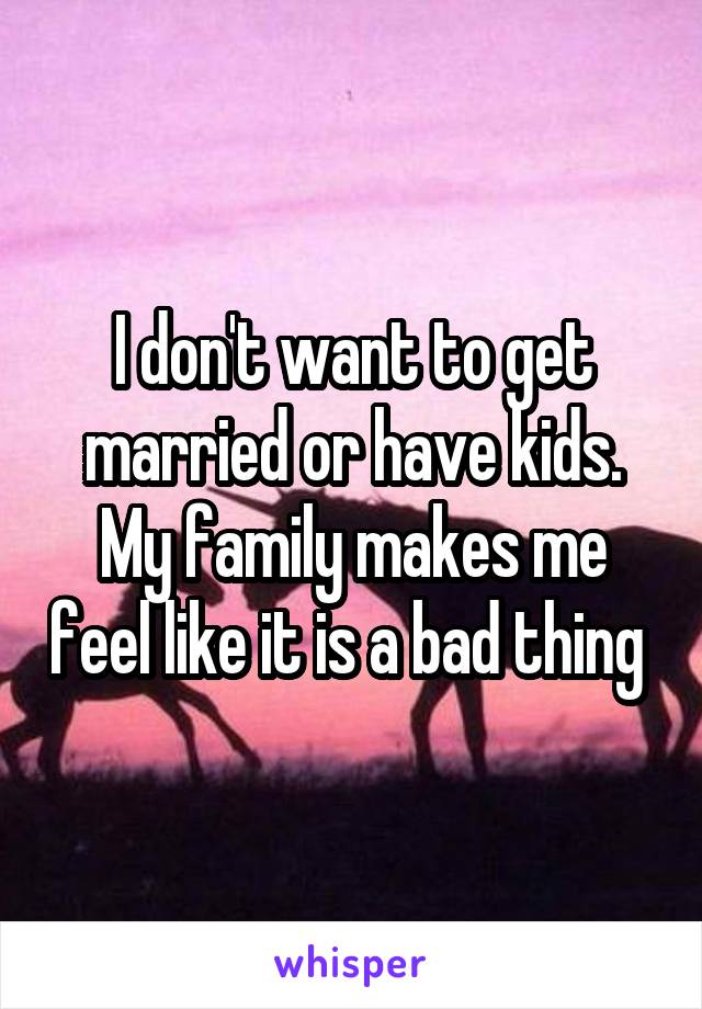 I don't want to get married or have kids. My family makes me feel like it is a bad thing 