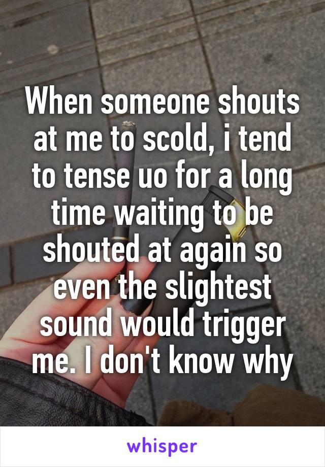 When someone shouts at me to scold, i tend to tense uo for a long time waiting to be shouted at again so even the slightest sound would trigger me. I don't know why