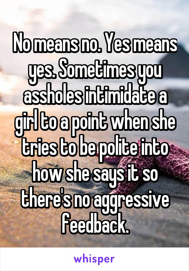 No means no. Yes means yes. Sometimes you assholes intimidate a girl to a point when she tries to be polite into how she says it so there's no aggressive feedback.