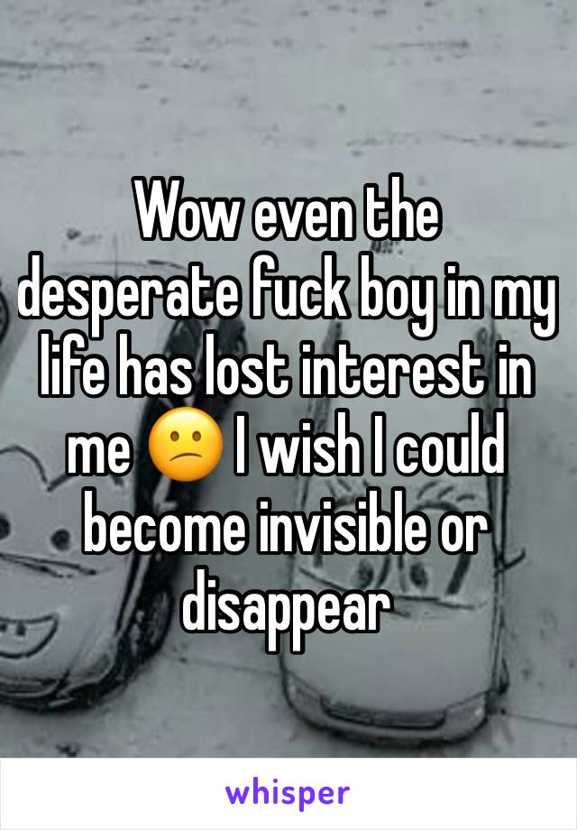 Wow even the desperate fuck boy in my life has lost interest in me 😕 I wish I could become invisible or disappear 