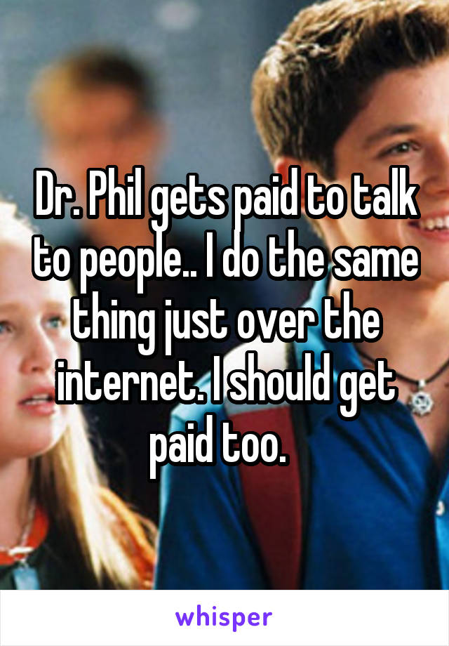 Dr. Phil gets paid to talk to people.. I do the same thing just over the internet. I should get paid too.  