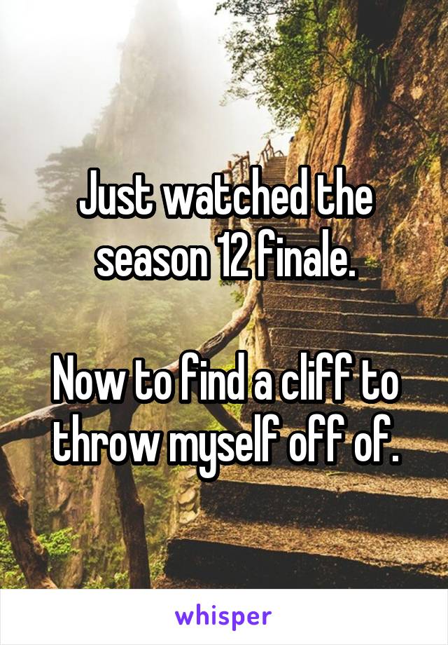 Just watched the season 12 finale.

Now to find a cliff to throw myself off of.