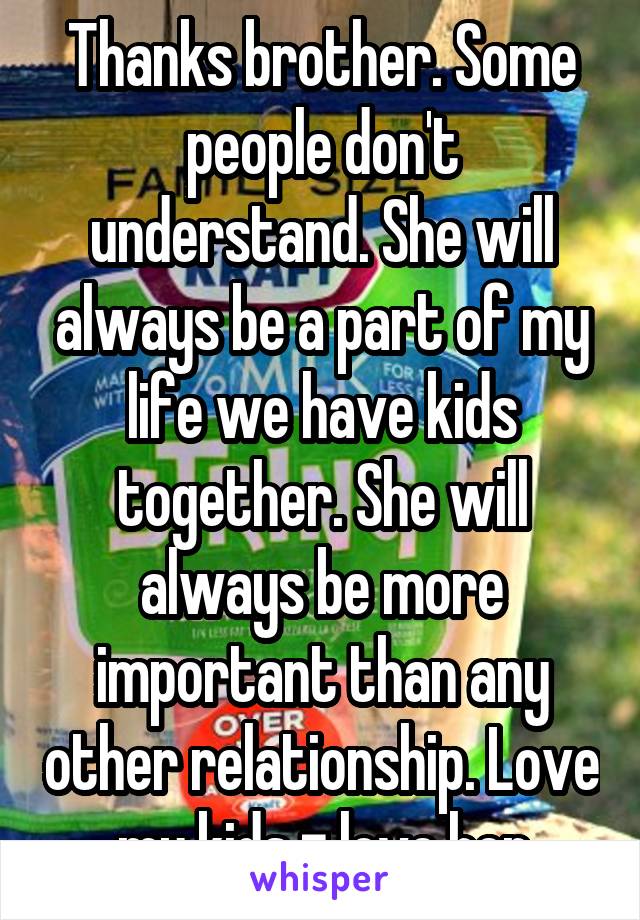 Thanks brother. Some people don't understand. She will always be a part of my life we have kids together. She will always be more important than any other relationship. Love my kids = love her