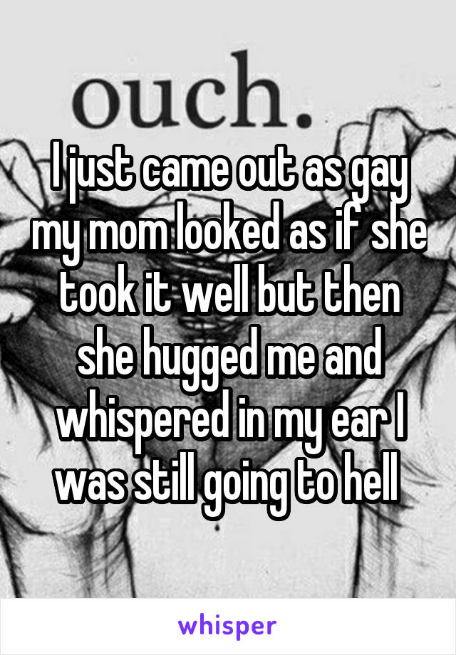 I just came out as gay my mom looked as if she took it well but then she hugged me and whispered in my ear I was still going to hell 