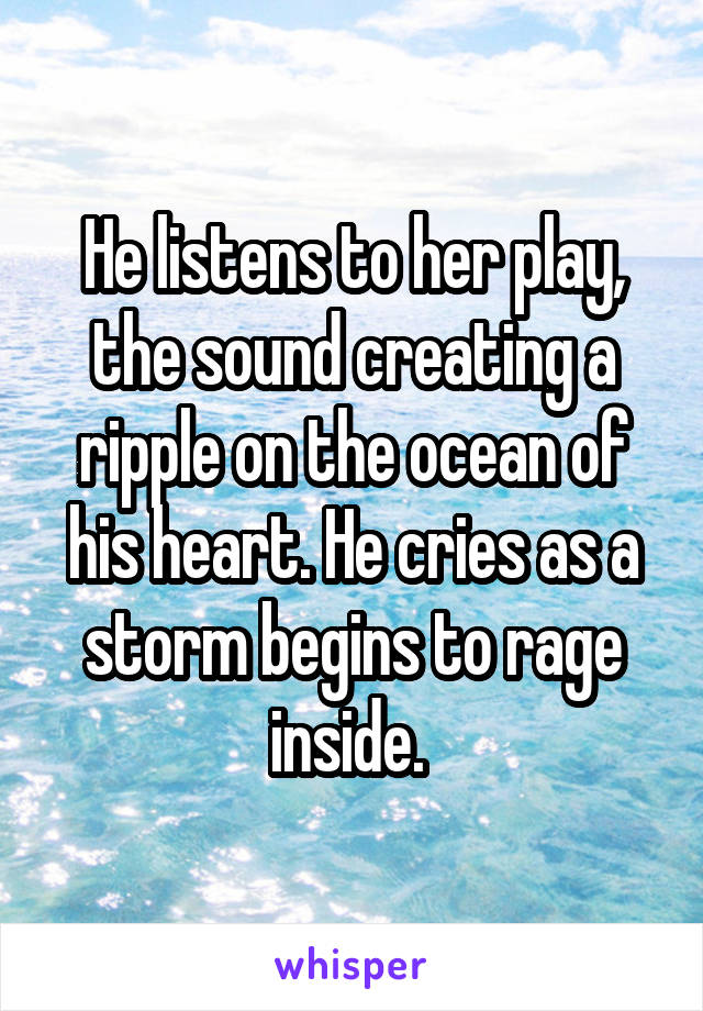 He listens to her play, the sound creating a ripple on the ocean of his heart. He cries as a storm begins to rage inside. 