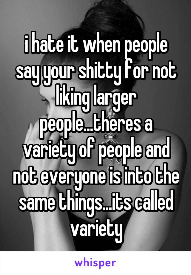 i hate it when people say your shitty for not liking larger people...theres a variety of people and not everyone is into the same things...its called variety