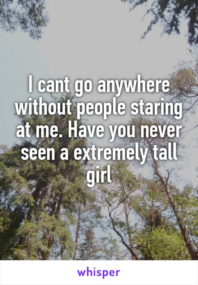 I cant go anywhere without people staring at me. Have you never seen a extremely tall girl
