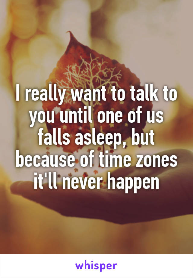 I really want to talk to you until one of us falls asleep, but because of time zones it'll never happen