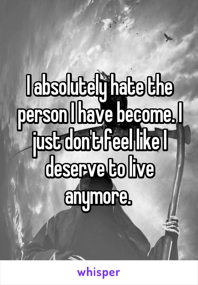 I absolutely hate the person I have become. I just don't feel like I deserve to live anymore. 