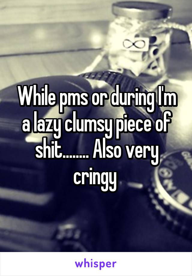 While pms or during I'm a lazy clumsy piece of shit........ Also very cringy 