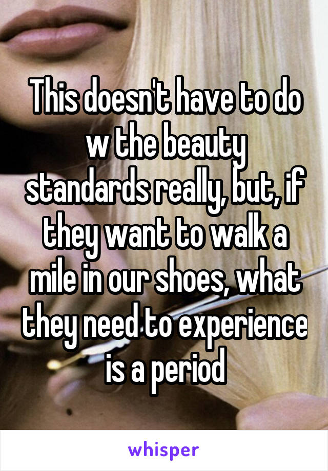 This doesn't have to do w the beauty standards really, but, if they want to walk a mile in our shoes, what they need to experience is a period