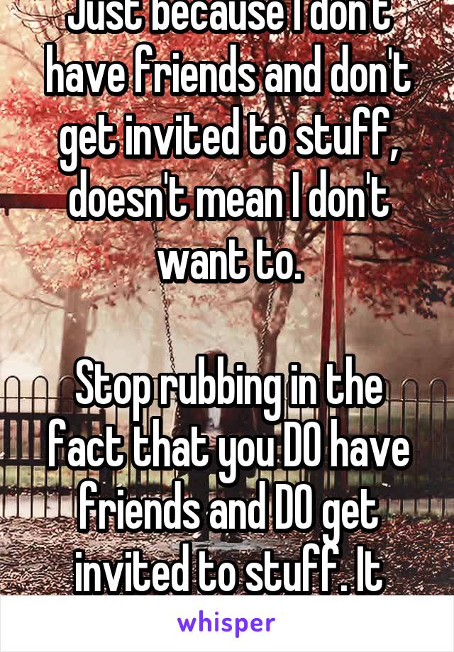 Just because I don't have friends and don't get invited to stuff, doesn't mean I don't want to.

Stop rubbing in the fact that you DO have friends and DO get invited to stuff. It pisses me off