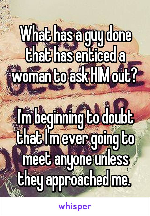 What has a guy done that has enticed a woman to ask HIM out? 

I'm beginning to doubt that I'm ever going to meet anyone unless they approached me. 