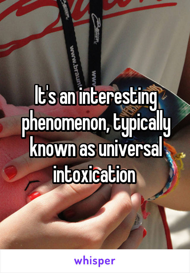 It's an interesting phenomenon, typically known as universal intoxication 