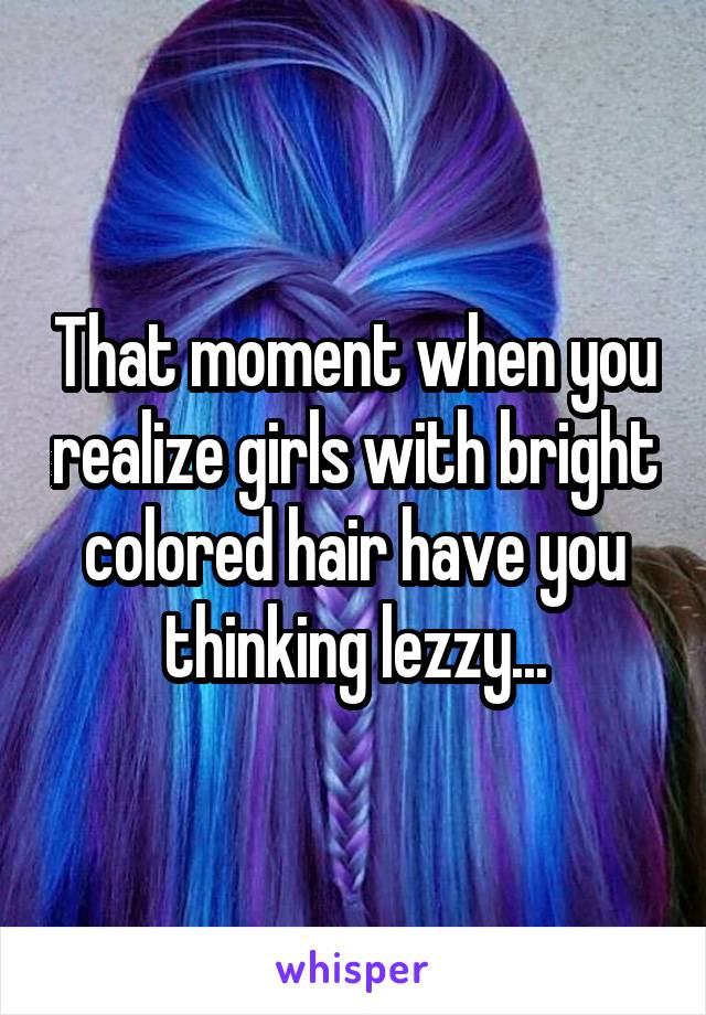 That moment when you realize girls with bright colored hair have you thinking lezzy...