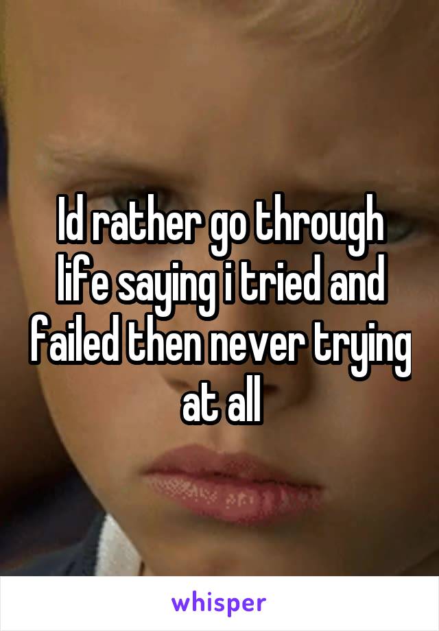 Id rather go through life saying i tried and failed then never trying at all