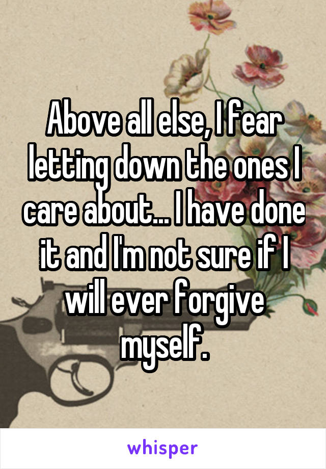 Above all else, I fear letting down the ones I care about... I have done it and I'm not sure if I will ever forgive myself.