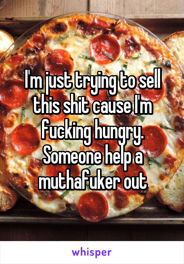 I'm just trying to sell this shit cause I'm fucking hungry. Someone help a muthafuker out