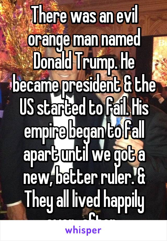 There was an evil orange man named Donald Trump. He became president & the US started to fail. His empire began to fall apart until we got a new, better ruler. & They all lived happily ever  after. 