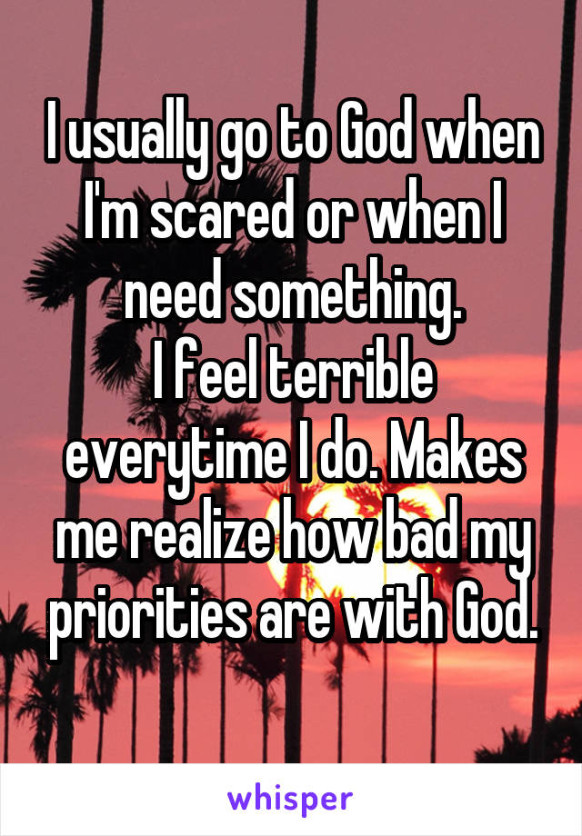 I usually go to God when I'm scared or when I need something.
I feel terrible everytime I do. Makes me realize how bad my priorities are with God.
