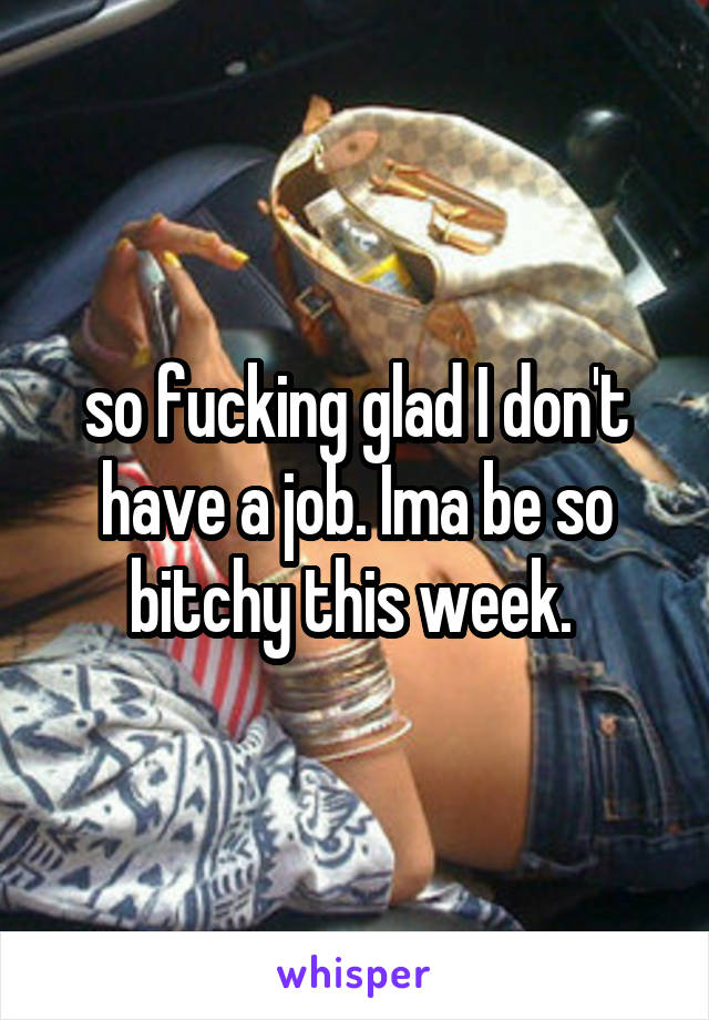 so fucking glad I don't have a job. Ima be so bitchy this week. 